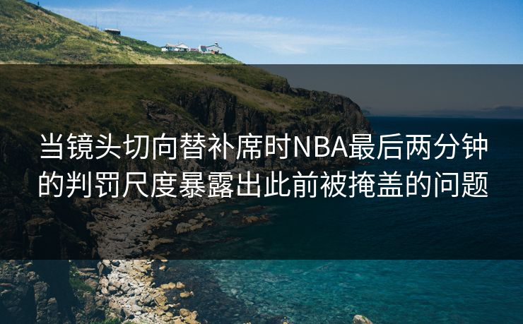 当镜头切向替补席时NBA最后两分钟的判罚尺度暴露出此前被掩盖的问题
