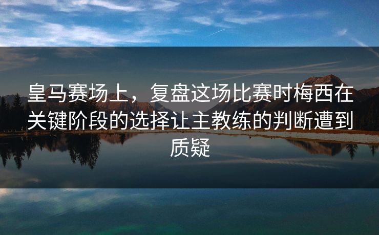 皇马赛场上，复盘这场比赛时梅西在关键阶段的选择让主教练的判断遭到质疑