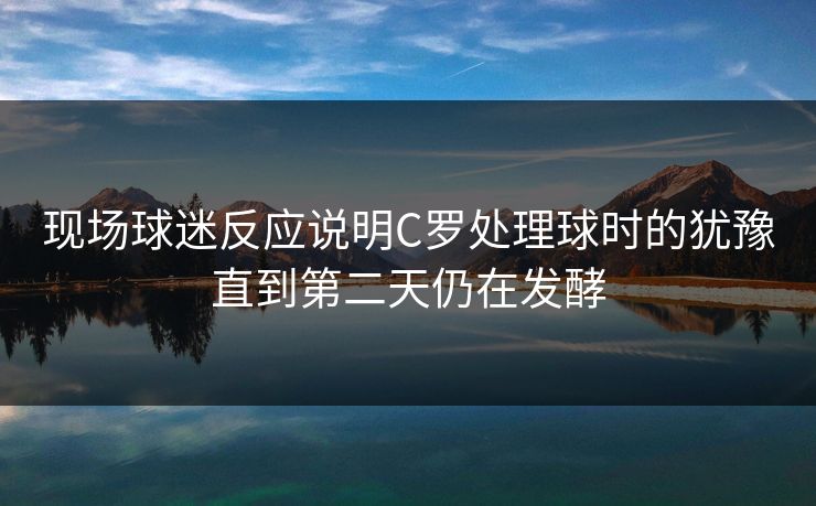 现场球迷反应说明C罗处理球时的犹豫直到第二天仍在发酵 现场球迷反应说明C罗处理球时的犹豫直到第二天仍在发酵
