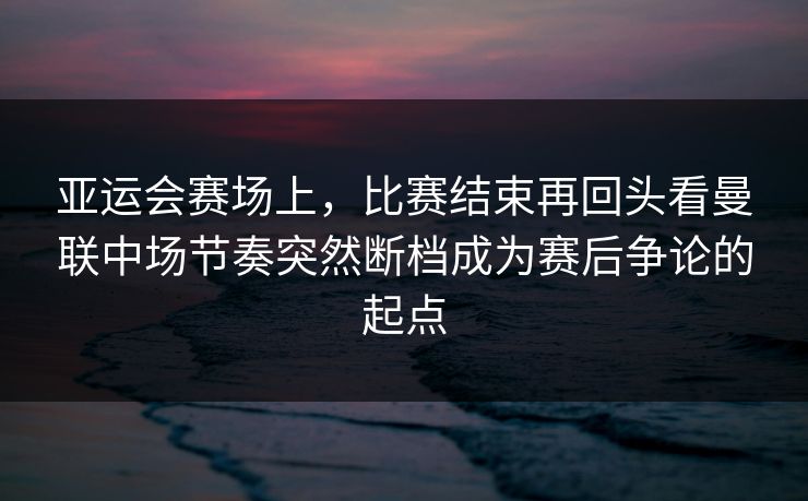 亚运会赛场上，比赛结束再回头看曼联中场节奏突然断档成为赛后争论的起点