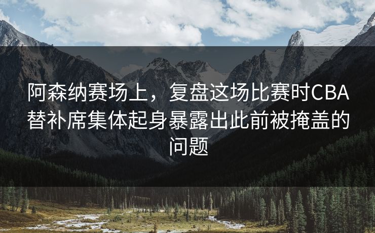阿森纳赛场上，复盘这场比赛时CBA替补席集体起身暴露出此前被掩盖的问题
