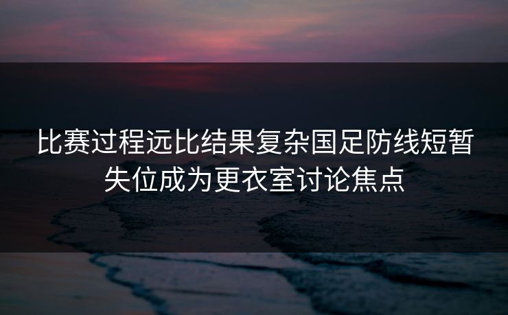 比赛过程远比结果复杂国足防线短暂失位成为更衣室讨论焦点 比赛过程远比结果复杂国足防线短暂失位成为更衣室讨论焦点