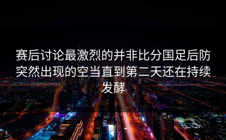 赛后讨论最激烈的并非比分国足后防突然出现的空当直到第二天还在持续发酵