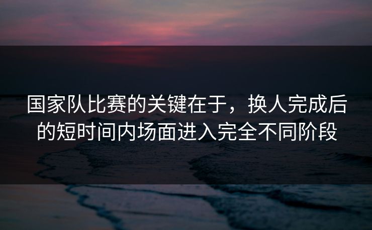 国家队比赛的关键在于，换人完成后的短时间内场面进入完全不同阶段