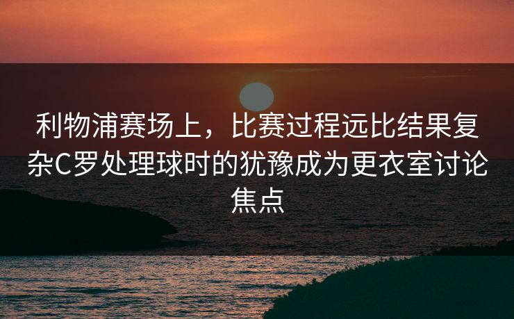 利物浦赛场上，比赛过程远比结果复杂C罗处理球时的犹豫成为更衣室讨论焦点