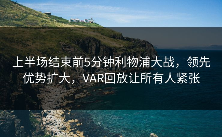 上半场结束前5分钟利物浦大战，领先优势扩大，VAR回放让所有人紧张