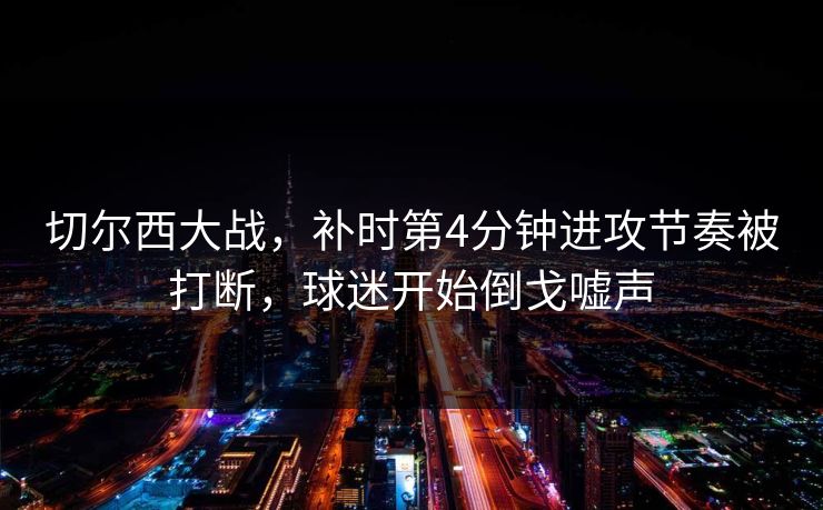 切尔西大战，补时第4分钟进攻节奏被打断，球迷开始倒戈嘘声