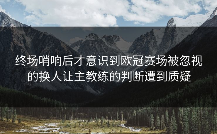终场哨响后才意识到欧冠赛场被忽视的换人让主教练的判断遭到质疑 终场哨响后才意识到欧冠赛场被忽视的换人让主教练的判断遭到质疑