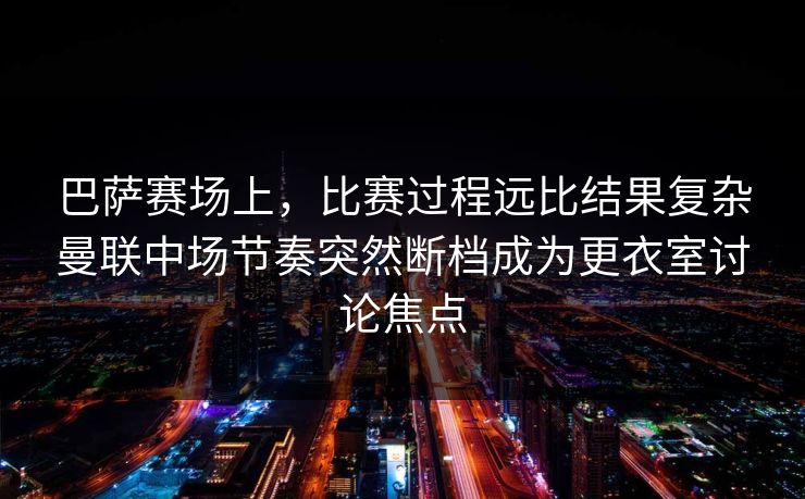 巴萨赛场上，比赛过程远比结果复杂曼联中场节奏突然断档成为更衣室讨论焦点