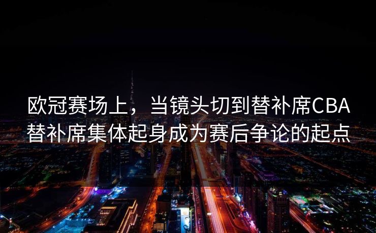 欧冠赛场上，当镜头切到替补席CBA替补席集体起身成为赛后争论的起点