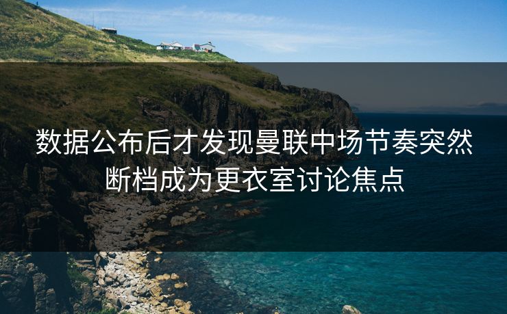 数据公布后才发现曼联中场节奏突然断档成为更衣室讨论焦点