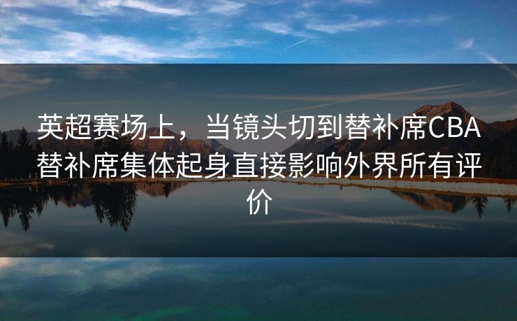 英超赛场上，当镜头切到替补席CBA替补席集体起身直接影响外界所有评价