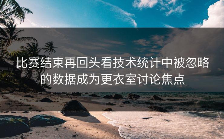 比赛结束再回头看技术统计中被忽略的数据成为更衣室讨论焦点