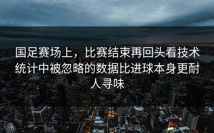 国足赛场上，比赛结束再回头看技术统计中被忽略的数据比进球本身更耐人寻味
