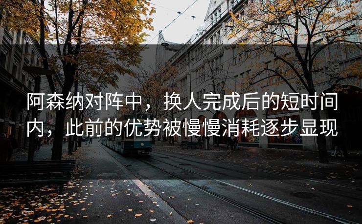阿森纳对阵中，换人完成后的短时间内，此前的优势被慢慢消耗逐步显现