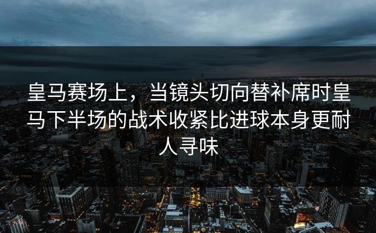 皇马赛场上，当镜头切向替补席时皇马下半场的战术收紧比进球本身更耐人寻味