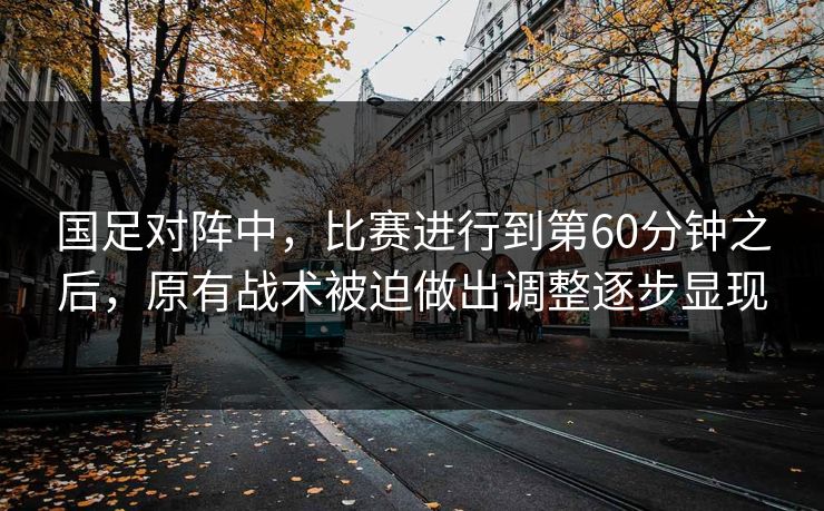 国足对阵中，比赛进行到第60分钟之后，原有战术被迫做出调整逐步显现