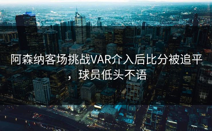 阿森纳客场挑战VAR介入后比分被追平,球员低头不语 阿森纳客场挑战VAR介入后比分被追平,球员低头不语