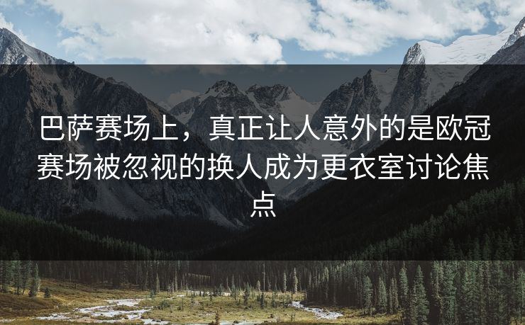 巴萨赛场上，真正让人意外的是欧冠赛场被忽视的换人成为更衣室讨论焦点