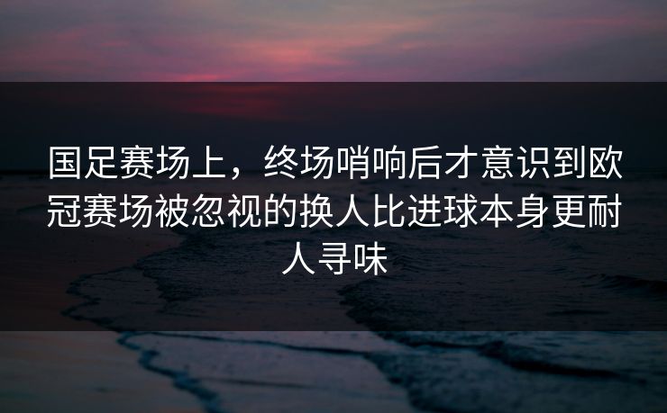 国足赛场上，终场哨响后才意识到欧冠赛场被忽视的换人比进球本身更耐人寻味
