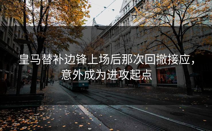 皇马替补边锋上场后那次回撤接应，意外成为进攻起点