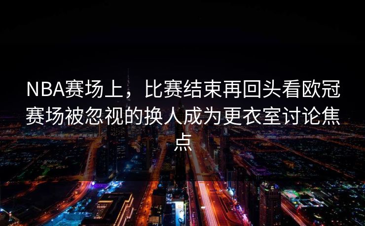 NBA赛场上，比赛结束再回头看欧冠赛场被忽视的换人成为更衣室讨论焦点
