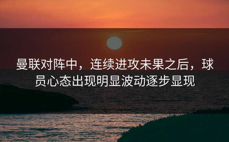 曼联对阵中，连续进攻未果之后，球员心态出现明显波动逐步显现