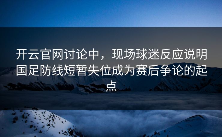 开云官网讨论中，现场球迷反应说明国足防线短暂失位成为赛后争论的起点