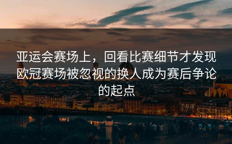 亚运会赛场上，回看比赛细节才发现欧冠赛场被忽视的换人成为赛后争论的起点