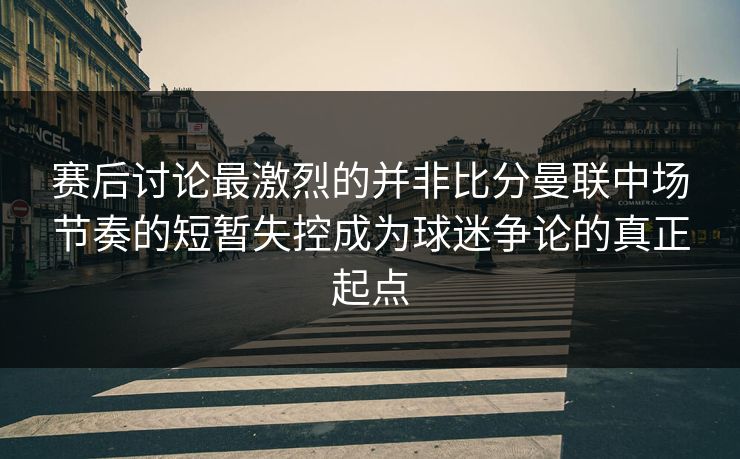 赛后讨论最激烈的并非比分曼联中场节奏的短暂失控成为球迷争论的真正起点