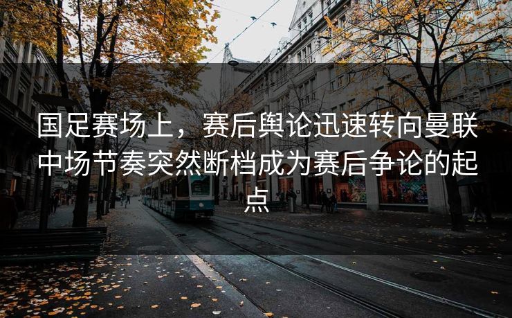 国足赛场上，赛后舆论迅速转向曼联中场节奏突然断档成为赛后争论的起点