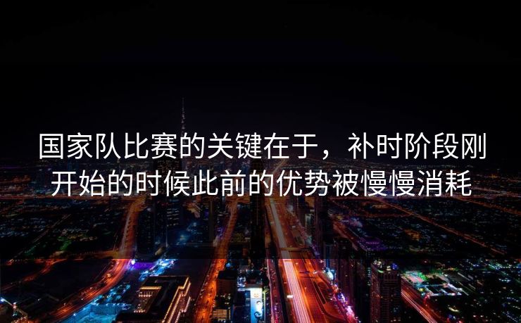 国家队比赛的关键在于,补时阶段刚开始的时候此前的优势被慢慢消耗 国家队比赛的关键在于,补时阶段刚开始的时候此前的优势被慢慢消耗