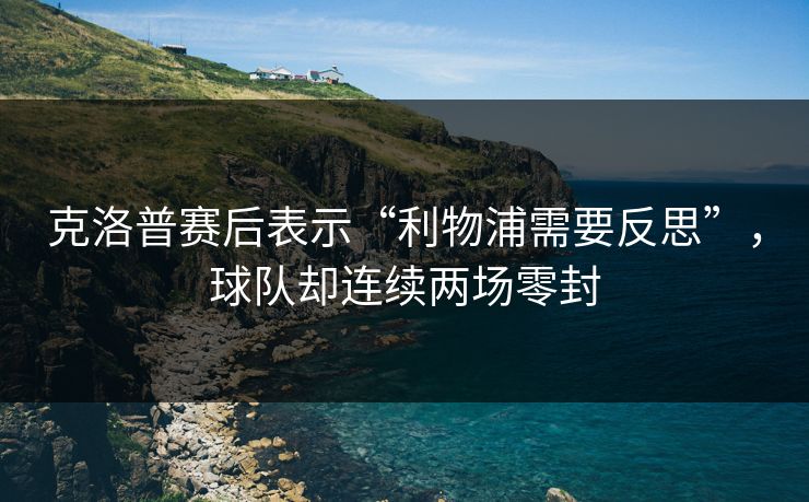 克洛普赛后表示“利物浦需要反思”,球队却连续两场零封 克洛普赛后表示“利物浦需要反思”,球队却连续两场零封
