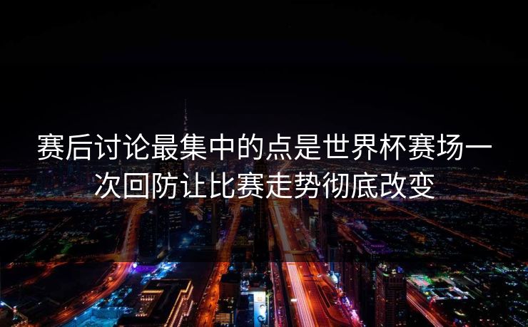 赛后讨论最集中的点是世界杯赛场一次回防让比赛走势彻底改变