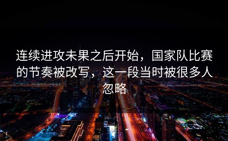 连续进攻未果之后开始，国家队比赛的节奏被改写，这一段当时被很多人忽略