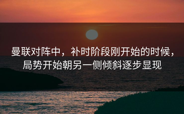 曼联对阵中，补时阶段刚开始的时候，局势开始朝另一侧倾斜逐步显现