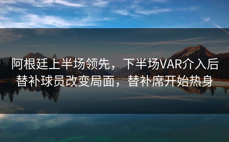 阿根廷上半场领先，下半场VAR介入后替补球员改变局面，替补席开始热身
